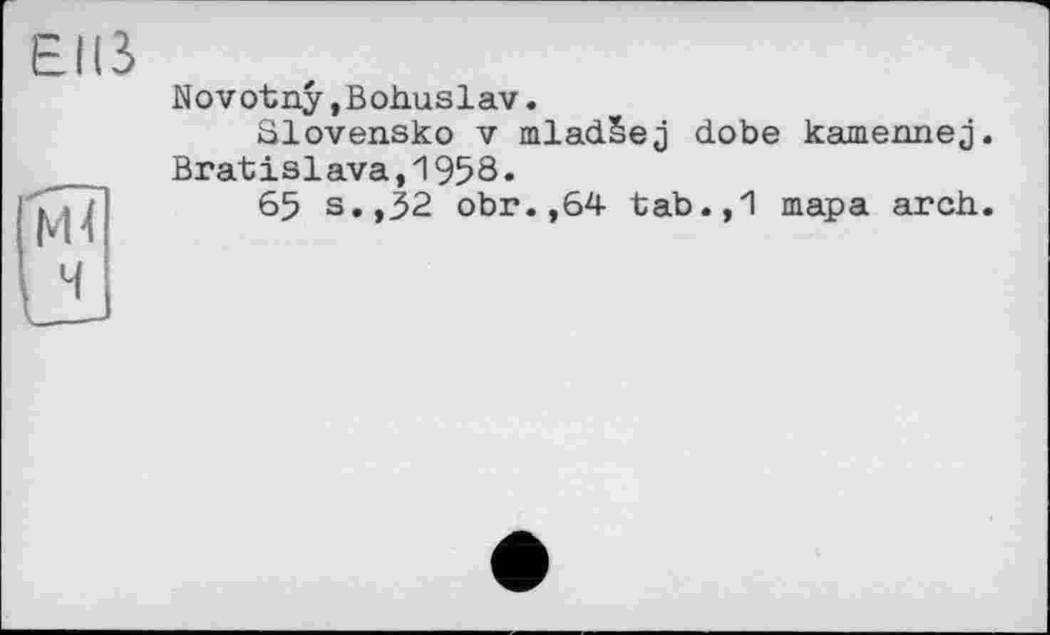 ﻿EUS
1 NH
uL
Novotny,Bohuslav.
Slovensko V mladSej dobe kamennej. Bratislava,1958.
65 s»»32 obr.,64 tab.,1 тара arch.